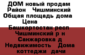 ДОМ новый продам › Район ­ Чишминский › Общая площадь дома ­ 60 › Цена ­ 1 500 000 - Башкортостан респ., Чишминский р-н, Санжаровка д. Недвижимость » Дома, коттеджи, дачи продажа   . Башкортостан респ.